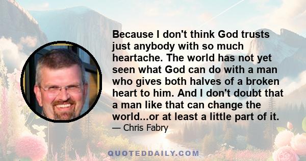 Because I don't think God trusts just anybody with so much heartache. The world has not yet seen what God can do with a man who gives both halves of a broken heart to him. And I don't doubt that a man like that can