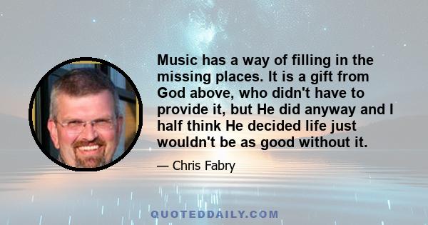 Music has a way of filling in the missing places. It is a gift from God above, who didn't have to provide it, but He did anyway and I half think He decided life just wouldn't be as good without it.