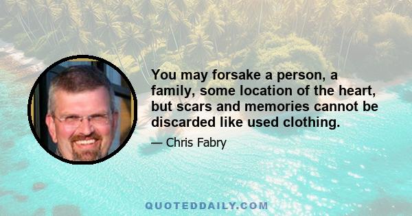 You may forsake a person, a family, some location of the heart, but scars and memories cannot be discarded like used clothing.