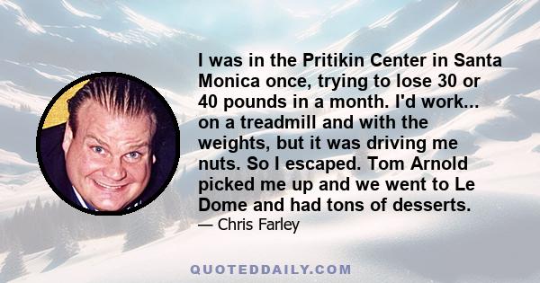 I was in the Pritikin Center in Santa Monica once, trying to lose 30 or 40 pounds in a month. I'd work... on a treadmill and with the weights, but it was driving me nuts. So I escaped. Tom Arnold picked me up and we