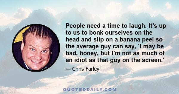 People need a time to laugh. It's up to us to bonk ourselves on the head and slip on a banana peel so the average guy can say, 'I may be bad, honey, but I'm not as much of an idiot as that guy on the screen.'