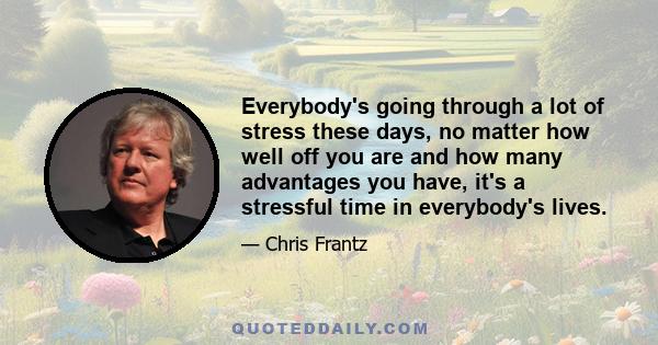 Everybody's going through a lot of stress these days, no matter how well off you are and how many advantages you have, it's a stressful time in everybody's lives.