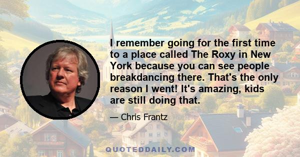 I remember going for the first time to a place called The Roxy in New York because you can see people breakdancing there. That's the only reason I went! It's amazing, kids are still doing that.