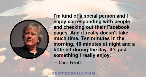 I'm kind of a social person and I enjoy corresponding with people and checking out their Facebook pages. And it really doesn't take much time. Ten minutes in the morning, 10 minutes at night and a little bit during the