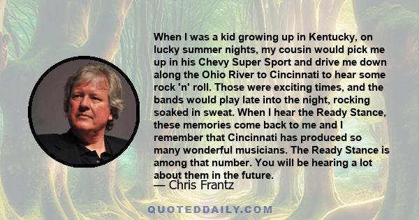 When I was a kid growing up in Kentucky, on lucky summer nights, my cousin would pick me up in his Chevy Super Sport and drive me down along the Ohio River to Cincinnati to hear some rock 'n' roll. Those were exciting