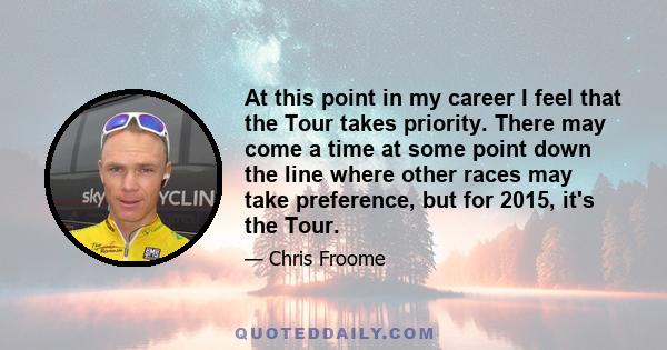 At this point in my career I feel that the Tour takes priority. There may come a time at some point down the line where other races may take preference, but for 2015, it's the Tour.