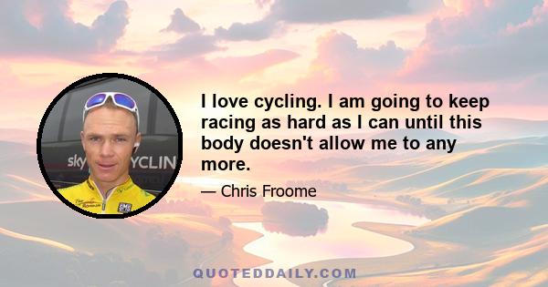 I love cycling. I am going to keep racing as hard as I can until this body doesn't allow me to any more.