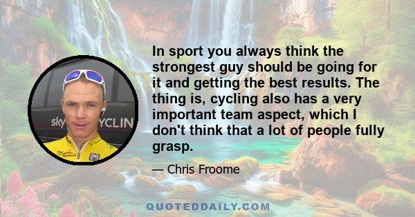 In sport you always think the strongest guy should be going for it and getting the best results. The thing is, cycling also has a very important team aspect, which I don't think that a lot of people fully grasp.