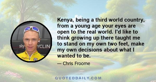 Kenya, being a third world country, from a young age your eyes are open to the real world. I'd like to think growing up there taught me to stand on my own two feet, make my own decisions about what I wanted to be.