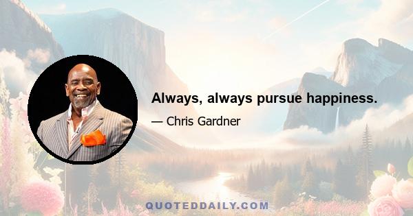 Always, always pursue happiness.