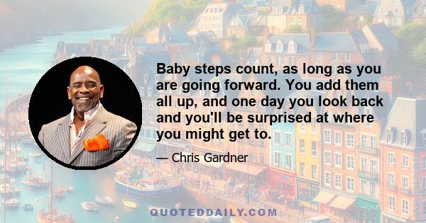 Baby steps count, as long as you are going forward. You add them all up, and one day you look back and you'll be surprised at where you might get to.