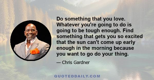 Do something that you love. Whatever you're going to do is going to be tough enough. Find something that gets you so excited that the sun can't come up early enough in the morning because you want to go do your thing.