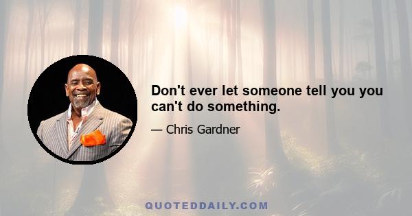 Don't ever let someone tell you you can't do something.