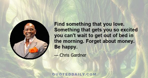 Find something that you love. Something that gets you so excited you can't wait to get out of bed in the morning. Forget about money. Be happy.