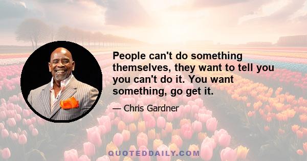 People can't do something themselves, they want to tell you you can't do it. You want something, go get it.