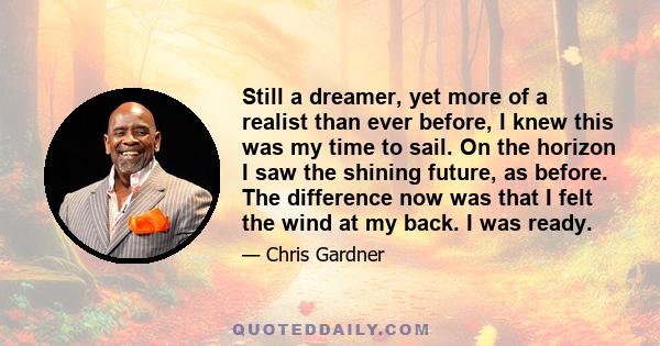 Still a dreamer, yet more of a realist than ever before, I knew this was my time to sail. On the horizon I saw the shining future, as before. The difference now was that I felt the wind at my back. I was ready.