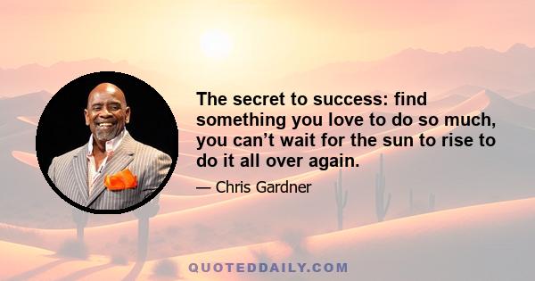 The secret to success: find something you love to do so much, you can’t wait for the sun to rise to do it all over again.