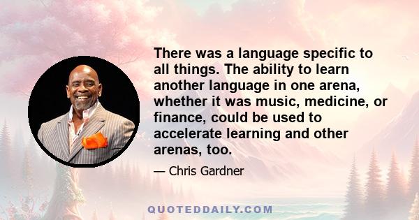 There was a language specific to all things. The ability to learn another language in one arena, whether it was music, medicine, or finance, could be used to accelerate learning and other arenas, too.