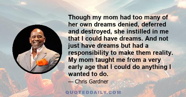 Though my mom had too many of her own dreams denied, deferred and destroyed, she instilled in me that I could have dreams. And not just have dreams but had a responsibility to make them reality. My mom taught me from a