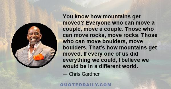 You know how mountains get moved? Everyone who can move a couple, move a couple. Those who can move rocks, move rocks. Those who can move boulders, move boulders. That's how mountains get moved. If every one of us did