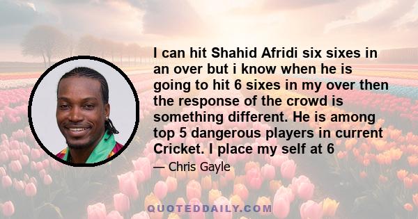 I can hit Shahid Afridi six sixes in an over but i know when he is going to hit 6 sixes in my over then the response of the crowd is something different. He is among top 5 dangerous players in current Cricket. I place