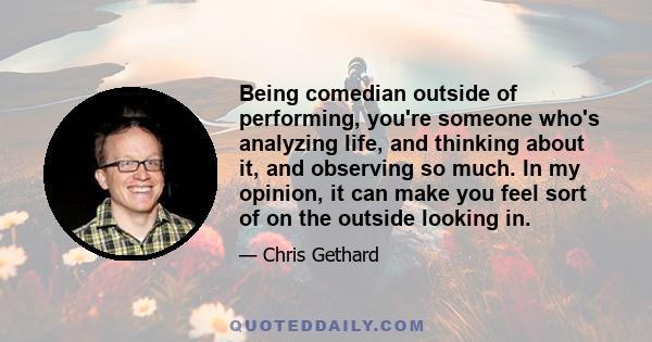 Being comedian outside of performing, you're someone who's analyzing life, and thinking about it, and observing so much. In my opinion, it can make you feel sort of on the outside looking in.