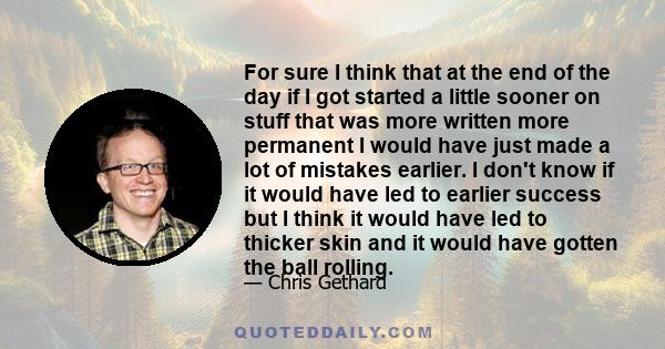 For sure I think that at the end of the day if I got started a little sooner on stuff that was more written more permanent I would have just made a lot of mistakes earlier. I don't know if it would have led to earlier