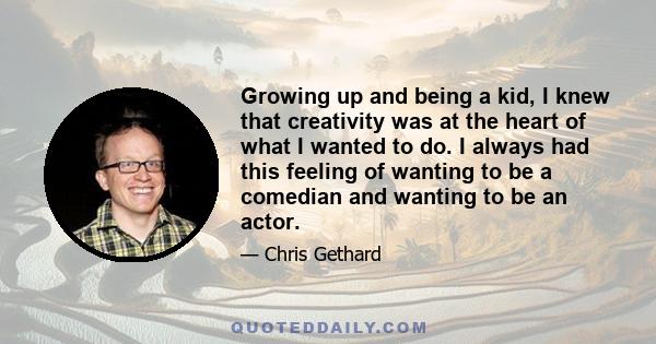 Growing up and being a kid, I knew that creativity was at the heart of what I wanted to do. I always had this feeling of wanting to be a comedian and wanting to be an actor.