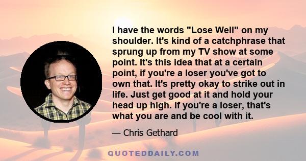 I have the words Lose Well on my shoulder. It's kind of a catchphrase that sprung up from my TV show at some point. It's this idea that at a certain point, if you're a loser you've got to own that. It's pretty okay to