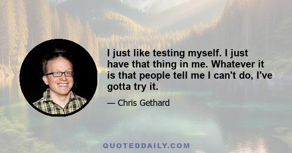 I just like testing myself. I just have that thing in me. Whatever it is that people tell me I can't do, I've gotta try it.