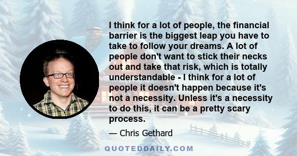 I think for a lot of people, the financial barrier is the biggest leap you have to take to follow your dreams. A lot of people don't want to stick their necks out and take that risk, which is totally understandable - I