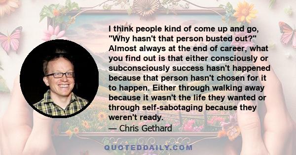 I think people kind of come up and go, Why hasn't that person busted out? Almost always at the end of career, what you find out is that either consciously or subconsciously success hasn't happened because that person