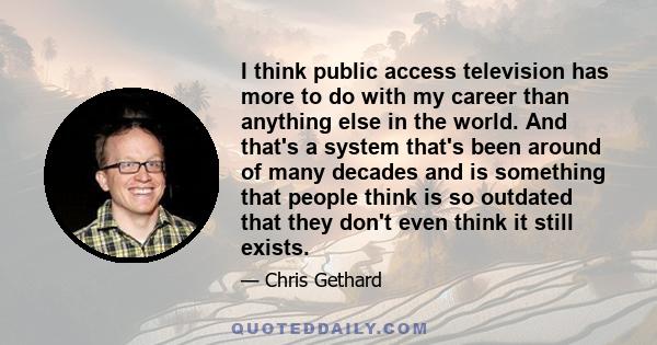 I think public access television has more to do with my career than anything else in the world. And that's a system that's been around of many decades and is something that people think is so outdated that they don't