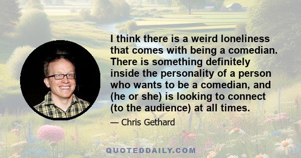 I think there is a weird loneliness that comes with being a comedian. There is something definitely inside the personality of a person who wants to be a comedian, and (he or she) is looking to connect (to the audience)