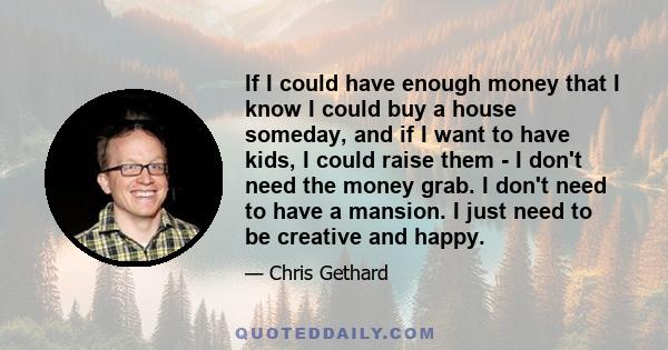 If I could have enough money that I know I could buy a house someday, and if I want to have kids, I could raise them - I don't need the money grab. I don't need to have a mansion. I just need to be creative and happy.