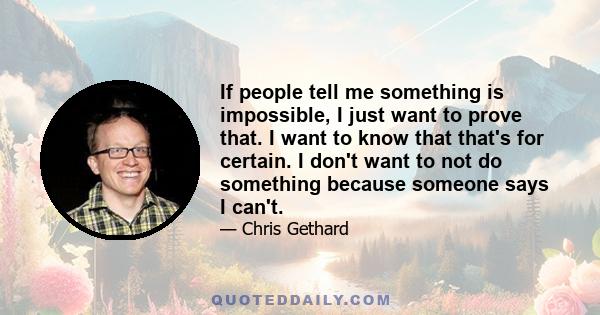 If people tell me something is impossible, I just want to prove that. I want to know that that's for certain. I don't want to not do something because someone says I can't.