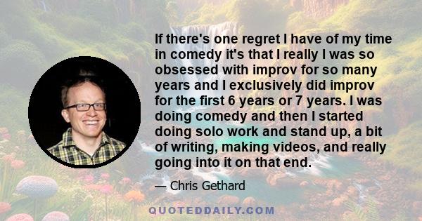 If there's one regret I have of my time in comedy it's that I really I was so obsessed with improv for so many years and I exclusively did improv for the first 6 years or 7 years. I was doing comedy and then I started