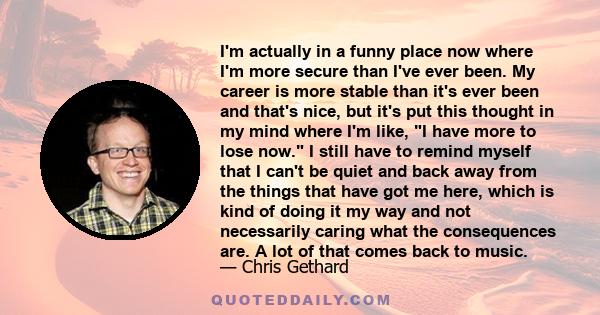 I'm actually in a funny place now where I'm more secure than I've ever been. My career is more stable than it's ever been and that's nice, but it's put this thought in my mind where I'm like, I have more to lose now. I