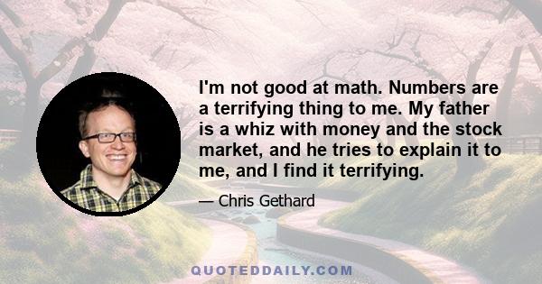 I'm not good at math. Numbers are a terrifying thing to me. My father is a whiz with money and the stock market, and he tries to explain it to me, and I find it terrifying.