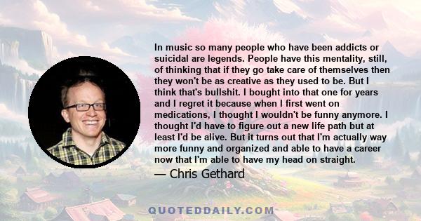 In music so many people who have been addicts or suicidal are legends. People have this mentality, still, of thinking that if they go take care of themselves then they won't be as creative as they used to be. But I