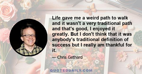 Life gave me a weird path to walk and it wasn't a very traditional path and that's good, I enjoyed it greatly. But I don't think that it was anybody's traditional definition of success but I really am thankful for it.