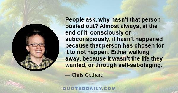 People ask, why hasn't that person busted out? Almost always, at the end of it, consciously or subconsciously, it hasn't happened because that person has chosen for it to not happen. Either walking away, because it