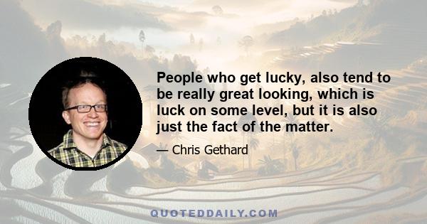 People who get lucky, also tend to be really great looking, which is luck on some level, but it is also just the fact of the matter.