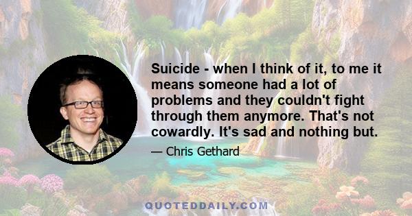 Suicide - when I think of it, to me it means someone had a lot of problems and they couldn't fight through them anymore. That's not cowardly. It's sad and nothing but.