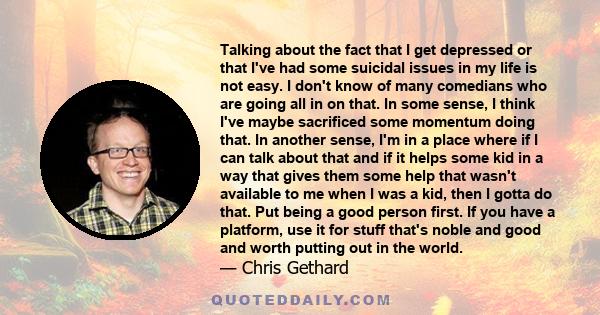 Talking about the fact that I get depressed or that I've had some suicidal issues in my life is not easy. I don't know of many comedians who are going all in on that. In some sense, I think I've maybe sacrificed some