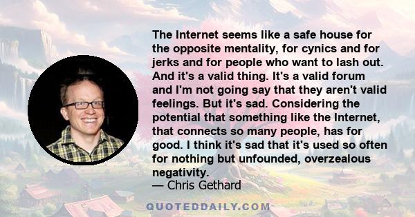 The Internet seems like a safe house for the opposite mentality, for cynics and for jerks and for people who want to lash out. And it's a valid thing. It's a valid forum and I'm not going say that they aren't valid