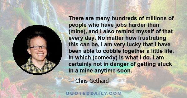 There are many hundreds of millions of people who have jobs harder than (mine), and I also remind myself of that every day. No matter how frustrating this can be, I am very lucky that I have been able to cobble together 