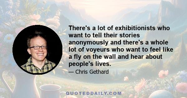 There's a lot of exhibitionists who want to tell their stories anonymously and there's a whole lot of voyeurs who want to feel like a fly on the wall and hear about people's lives.