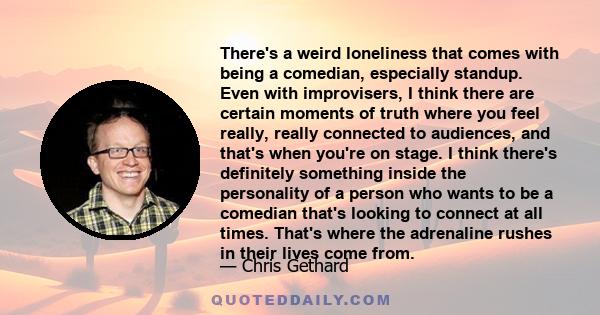 There's a weird loneliness that comes with being a comedian, especially standup. Even with improvisers, I think there are certain moments of truth where you feel really, really connected to audiences, and that's when