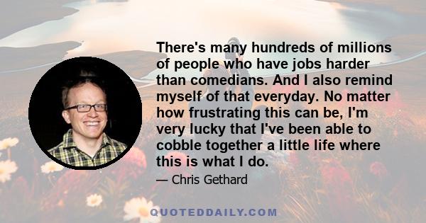 There's many hundreds of millions of people who have jobs harder than comedians. And I also remind myself of that everyday. No matter how frustrating this can be, I'm very lucky that I've been able to cobble together a